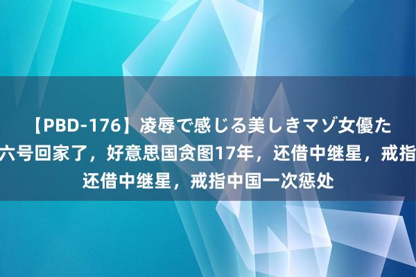 【PBD-176】凌辱で感じる美しきマゾ女優たち8時間 嫦娥六号回家了，好意思国贪图17年，还借中继星，戒指中国一次惩处