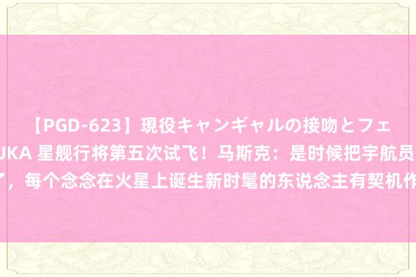 【PGD-623】現役キャンギャルの接吻とフェラチオとセックス ASUKA 星舰行将第五次试飞！马斯克：是时候把宇航员奉上火星了，每个念念在火星上诞生新时髦的东说念主有契机作念到这少许【附买卖航天行业近况分析】