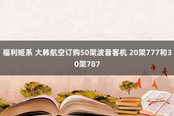 福利姬系 大韩航空订购50架波音客机 20架777和30架787