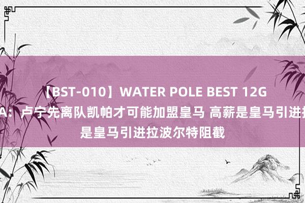 【BST-010】WATER POLE BEST 12GALs 8時間 TA：卢宁先离队凯帕才可能加盟皇马 高薪是皇马引进拉波尔特阻截