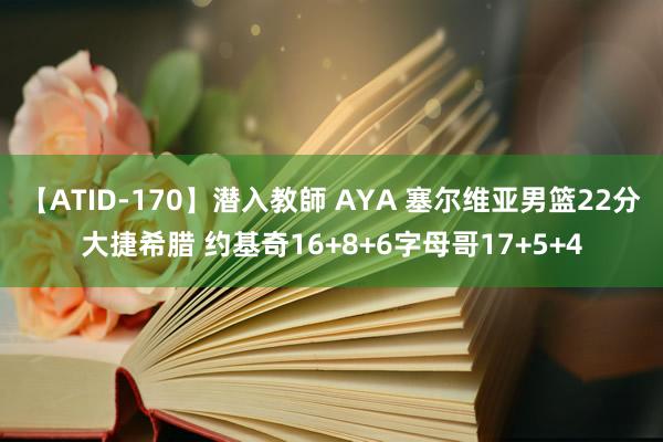 【ATID-170】潜入教師 AYA 塞尔维亚男篮22分大捷希腊 约基奇16+8+6字母哥17+5+4