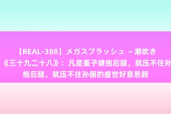 【REAL-388】メガスプラッシュ ～潮吹き絶頂スペシャル～ 《三十九二十八》：凡是董子健拖后腿，就压不住孙俪的盛世好意思颜