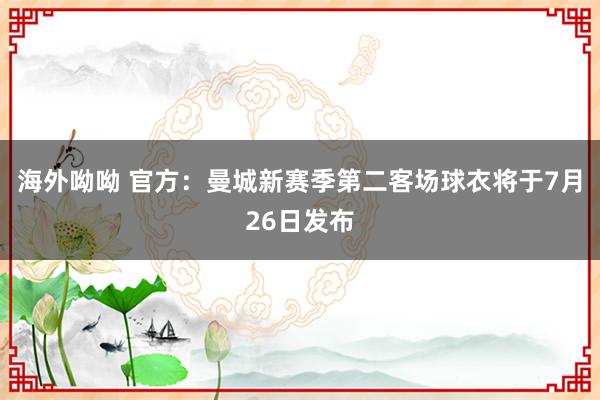 海外呦呦 官方：曼城新赛季第二客场球衣将于7月26日发布