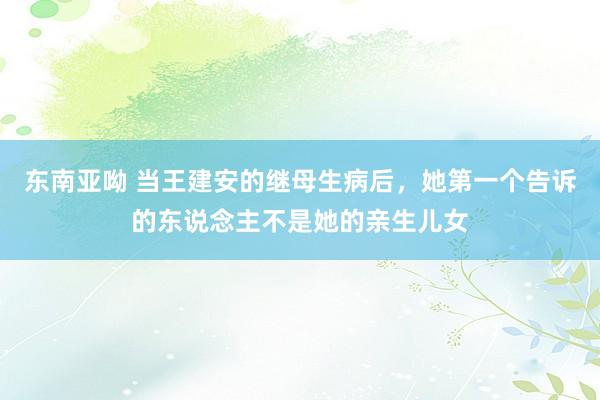 东南亚呦 当王建安的继母生病后，她第一个告诉的东说念主不是她的亲生儿女