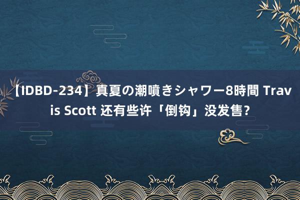 【IDBD-234】真夏の潮噴きシャワー8時間 Travis Scott 还有些许「倒钩」没发售？