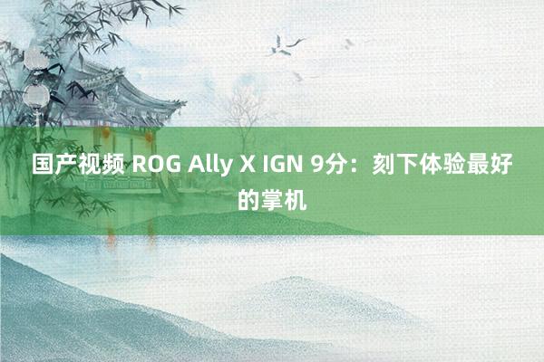 国产视频 ROG Ally X IGN 9分：刻下体验最好的掌机