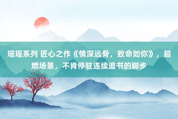 瑶瑶系列 匠心之作《情深远骨，致命如你》，超燃场景，不肯停驻连续追书的脚步