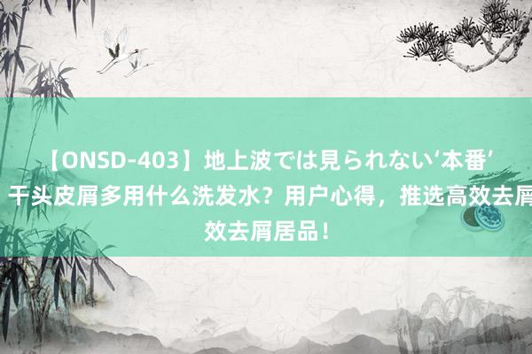 【ONSD-403】地上波では見られない‘本番’4時間 干头皮屑多用什么洗发水？用户心得，推选高效去屑居品！