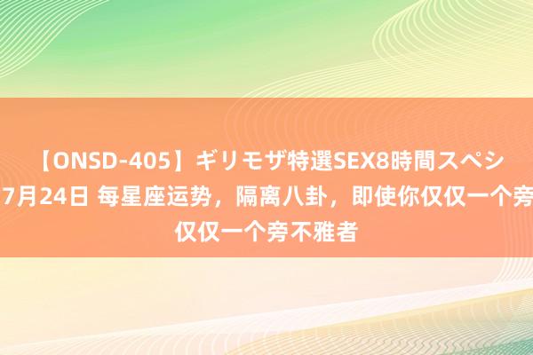 【ONSD-405】ギリモザ特選SEX8時間スペシャル 4 7月24日 每星座运势，隔离八卦，即使你仅仅一个旁不雅者