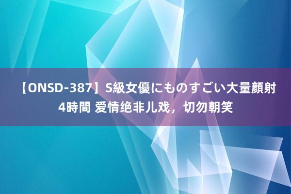 【ONSD-387】S級女優にものすごい大量顔射4時間 爱情绝非儿戏，切勿朝笑