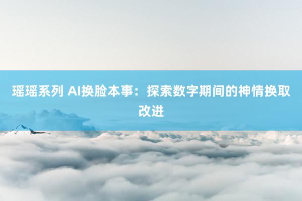 瑶瑶系列 AI换脸本事：探索数字期间的神情换取改进