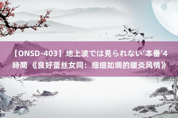 【ONSD-403】地上波では見られない‘本番’4時間 《良好蕾丝女同：细细如绸的暖炎风情》