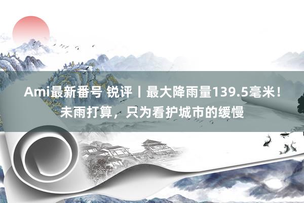 Ami最新番号 锐评丨最大降雨量139.5毫米！未雨打算，只为看护城市的缓慢