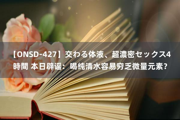 【ONSD-427】交わる体液、超濃密セックス4時間 本日辟谣：喝纯清水容易穷乏微量元素？