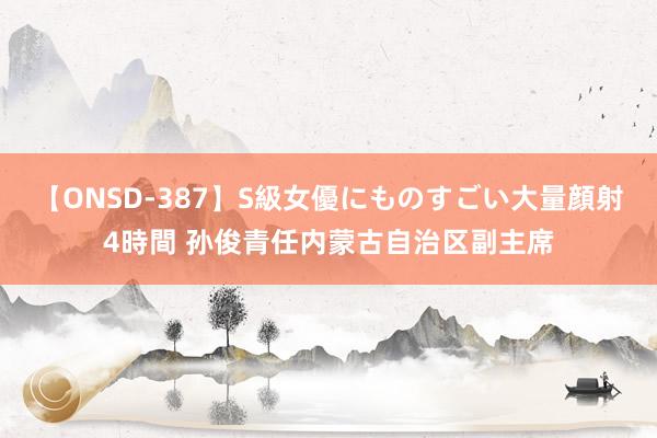 【ONSD-387】S級女優にものすごい大量顔射4時間 孙俊青任内蒙古自治区副主席