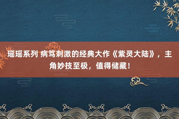 瑶瑶系列 病笃刺激的经典大作《紫灵大陆》，主角妙技至极，值得储藏！