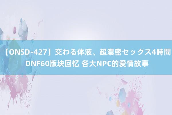 【ONSD-427】交わる体液、超濃密セックス4時間 DNF60版块回忆 各大NPC的爱情故事