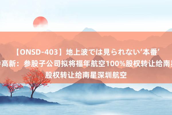 【ONSD-403】地上波では見られない‘本番’4時間 海特高新：参股子公司拟将福年航空100%股权转让给南星深圳航空