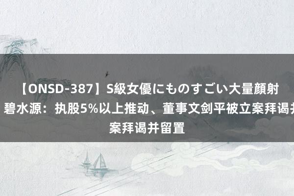 【ONSD-387】S級女優にものすごい大量顔射4時間 碧水源：执股5%以上推动、董事文剑平被立案拜谒并留置