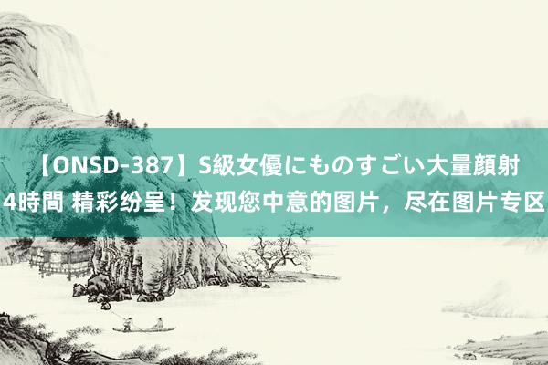 【ONSD-387】S級女優にものすごい大量顔射4時間 精彩纷呈！发现您中意的图片，尽在图片专区