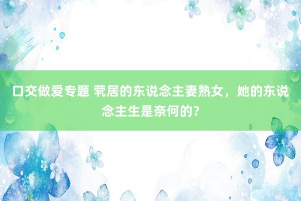 口交做爱专题 茕居的东说念主妻熟女，她的东说念主生是奈何的？