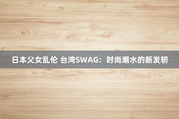 日本父女乱伦 台湾SWAG：时尚潮水的新发轫