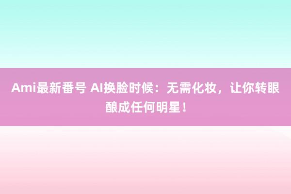 Ami最新番号 AI换脸时候：无需化妆，让你转眼酿成任何明星！