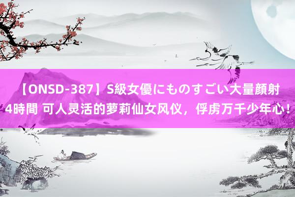 【ONSD-387】S級女優にものすごい大量顔射4時間 可人灵活的萝莉仙女风仪，俘虏万千少年心！