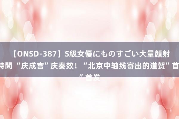 【ONSD-387】S級女優にものすごい大量顔射4時間 “庆成宫”庆奏效！“北京中轴线寄出的道贺”首发