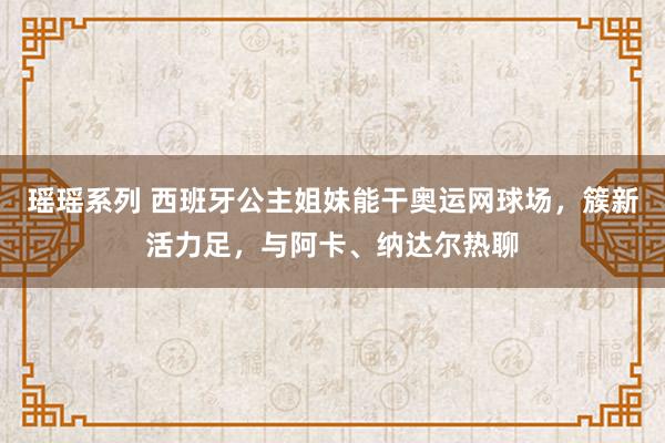 瑶瑶系列 西班牙公主姐妹能干奥运网球场，簇新活力足，与阿卡、纳达尔热聊