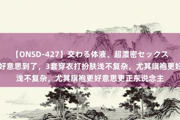 【ONSD-427】交わる体液、超濃密セックス4時間 被40岁朱珠好意思到了，3套穿衣打扮肤浅不复杂，尤其旗袍更好意思更正东说念主