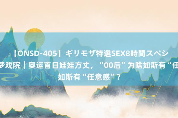 【ONSD-405】ギリモザ特選SEX8時間スペシャル 4 梦戏院｜奥运首日娃娃方丈，“00后”为啥如斯有“任意感”？