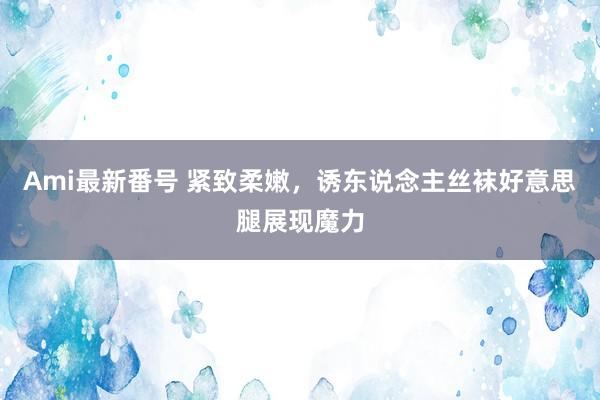 Ami最新番号 紧致柔嫩，诱东说念主丝袜好意思腿展现魔力