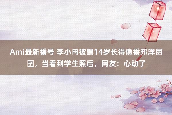 Ami最新番号 李小冉被曝14岁长得像番邦洋囝囝，当看到学生照后，网友：心动了