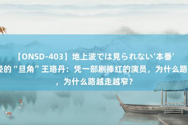 【ONSD-403】地上波では見られない‘本番’4時間 曾经的“旦角”王珞丹：凭一部剧捧红的演员，为什么路越走越窄？