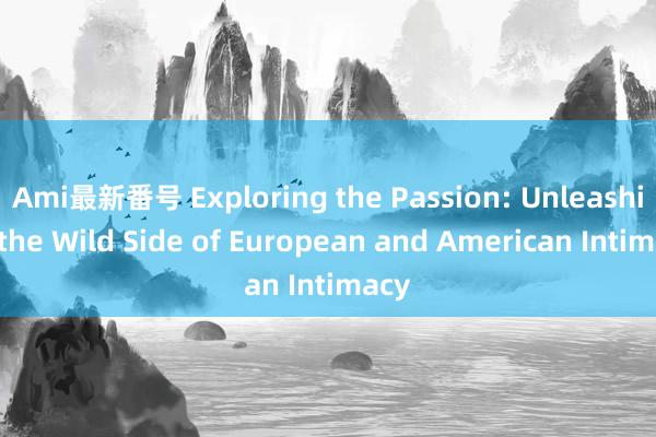 Ami最新番号 Exploring the Passion: Unleashing the Wild Side of European and American Intimacy