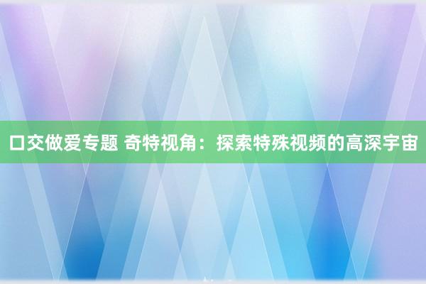 口交做爱专题 奇特视角：探索特殊视频的高深宇宙