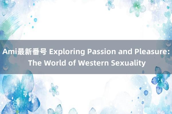 Ami最新番号 Exploring Passion and Pleasure: The World of Western Sexuality