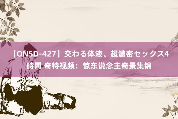 【ONSD-427】交わる体液、超濃密セックス4時間 奇特视频：惊东说念主奇景集锦