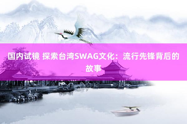 国内试镜 探索台湾SWAG文化：流行先锋背后的故事