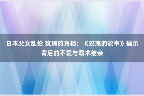 日本父女乱伦 玫瑰的真相：《玫瑰的故事》揭示背后的不爱与霸术结亲