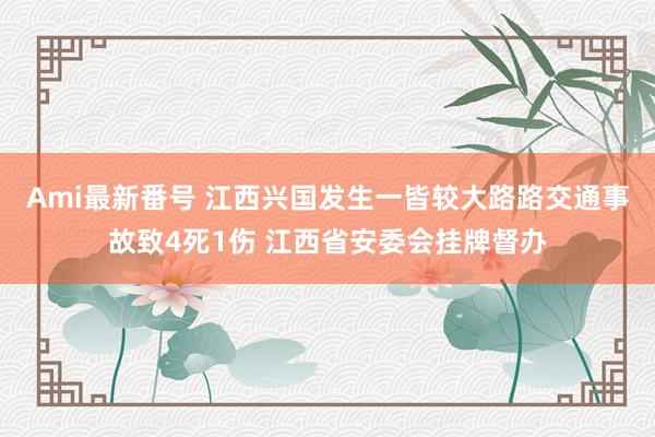 Ami最新番号 江西兴国发生一皆较大路路交通事故致4死1伤 江西省安委会挂牌督办