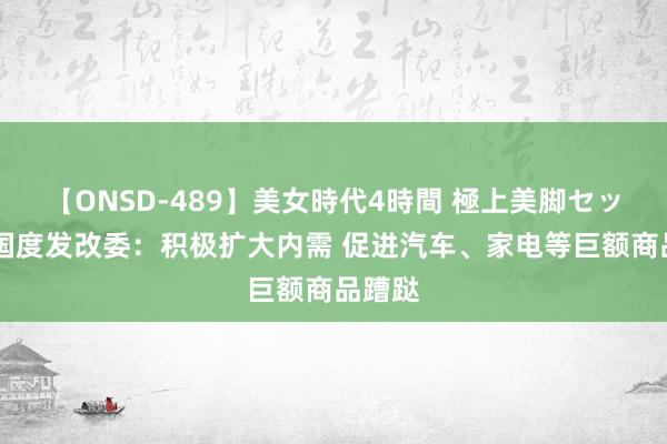 【ONSD-489】美女時代4時間 極上美脚セックス 国度发改委：积极扩大内需 促进汽车、家电等巨额商品蹧跶