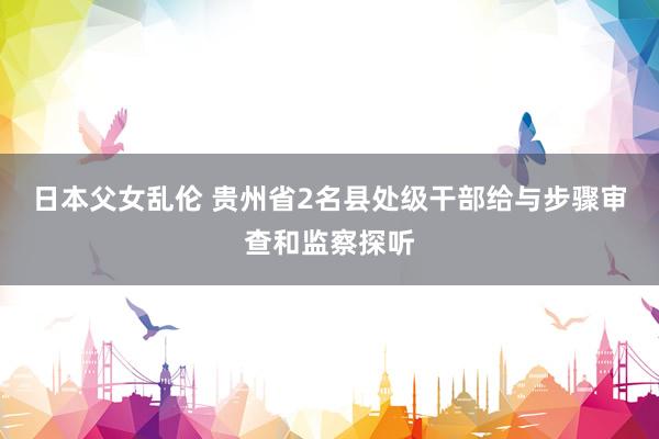 日本父女乱伦 贵州省2名县处级干部给与步骤审查和监察探听