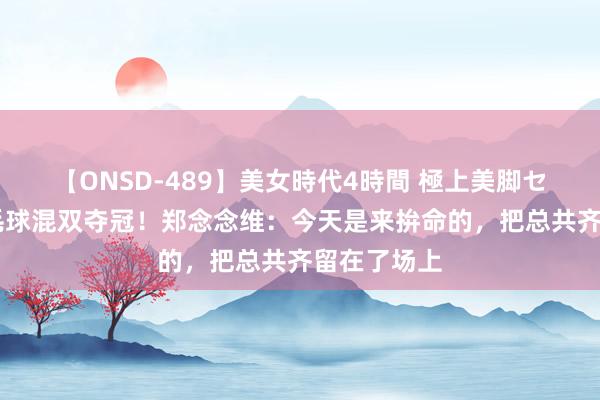 【ONSD-489】美女時代4時間 極上美脚セックス 羽毛球混双夺冠！郑念念维：今天是来拚命的，把总共齐留在了场上