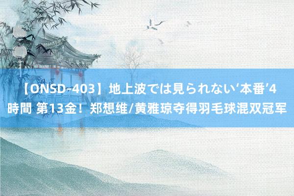 【ONSD-403】地上波では見られない‘本番’4時間 第13金！郑想维/黄雅琼夺得羽毛球混双冠军