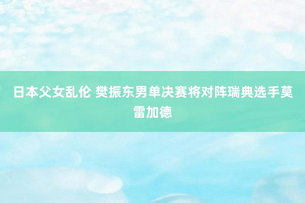 日本父女乱伦 樊振东男单决赛将对阵瑞典选手莫雷加德