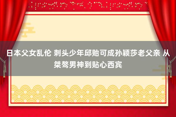 日本父女乱伦 刺头少年邱贻可成孙颖莎老父亲 从桀骜男神到贴心西宾