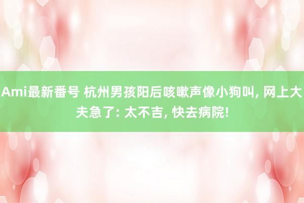 Ami最新番号 杭州男孩阳后咳嗽声像小狗叫， 网上大夫急了: 太不吉， 快去病院!