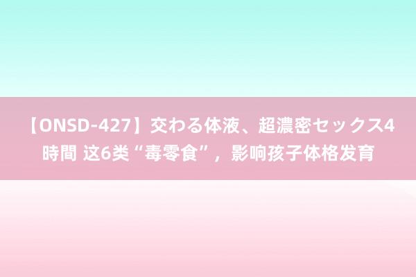 【ONSD-427】交わる体液、超濃密セックス4時間 这6类“毒零食”，影响孩子体格发育